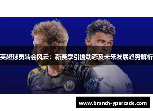 英超球员转会风云：新赛季引援动态及未来发展趋势解析
