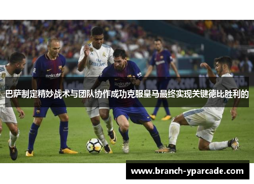 巴萨制定精妙战术与团队协作成功克服皇马最终实现关键德比胜利的